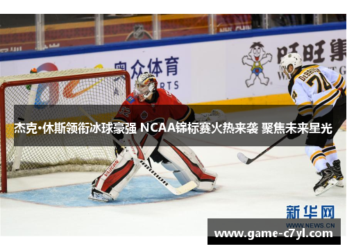 杰克·休斯领衔冰球豪强 NCAA锦标赛火热来袭 聚焦未来星光