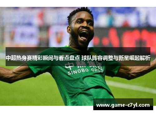 中超热身赛精彩瞬间与看点盘点 球队阵容调整与新星崛起解析
