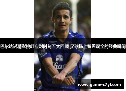 巴尔达诺精彩挑衅应对时刻五大回顾 足球场上智勇双全的经典瞬间