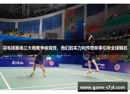 羽毛球赛场三大明星争锋竞技，他们的实力和传奇故事引发全球瞩目