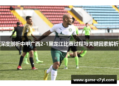 深度剖析中甲广西2-1黑龙江比赛过程与关键因素解析